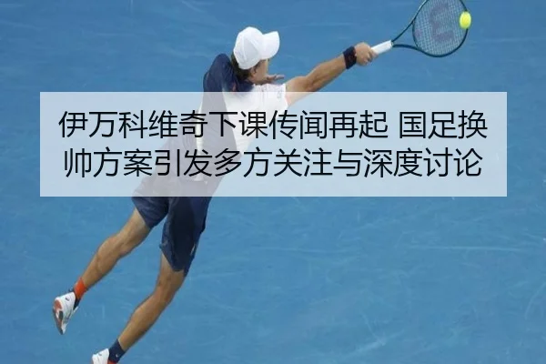 伊万科维奇下课传闻再起 国足换帅方案引发多方关注与深度讨论